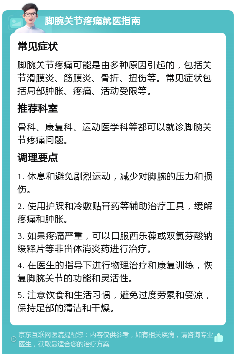 脚腕关节疼痛就医指南 常见症状 脚腕关节疼痛可能是由多种原因引起的，包括关节滑膜炎、筋膜炎、骨折、扭伤等。常见症状包括局部肿胀、疼痛、活动受限等。 推荐科室 骨科、康复科、运动医学科等都可以就诊脚腕关节疼痛问题。 调理要点 1. 休息和避免剧烈运动，减少对脚腕的压力和损伤。 2. 使用护踝和冷敷贴膏药等辅助治疗工具，缓解疼痛和肿胀。 3. 如果疼痛严重，可以口服西乐葆或双氯芬酸钠缓释片等非甾体消炎药进行治疗。 4. 在医生的指导下进行物理治疗和康复训练，恢复脚腕关节的功能和灵活性。 5. 注意饮食和生活习惯，避免过度劳累和受凉，保持足部的清洁和干燥。