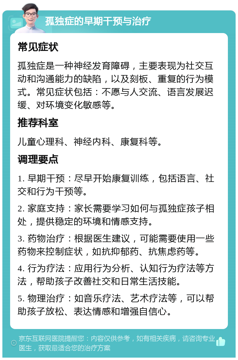 孤独症的早期干预与治疗 常见症状 孤独症是一种神经发育障碍，主要表现为社交互动和沟通能力的缺陷，以及刻板、重复的行为模式。常见症状包括：不愿与人交流、语言发展迟缓、对环境变化敏感等。 推荐科室 儿童心理科、神经内科、康复科等。 调理要点 1. 早期干预：尽早开始康复训练，包括语言、社交和行为干预等。 2. 家庭支持：家长需要学习如何与孤独症孩子相处，提供稳定的环境和情感支持。 3. 药物治疗：根据医生建议，可能需要使用一些药物来控制症状，如抗抑郁药、抗焦虑药等。 4. 行为疗法：应用行为分析、认知行为疗法等方法，帮助孩子改善社交和日常生活技能。 5. 物理治疗：如音乐疗法、艺术疗法等，可以帮助孩子放松、表达情感和增强自信心。