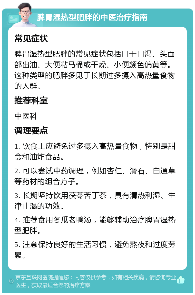 脾胃湿热型肥胖的中医治疗指南 常见症状 脾胃湿热型肥胖的常见症状包括口干口渴、头面部出油、大便粘马桶或干燥、小便颜色偏黄等。这种类型的肥胖多见于长期过多摄入高热量食物的人群。 推荐科室 中医科 调理要点 1. 饮食上应避免过多摄入高热量食物，特别是甜食和油炸食品。 2. 可以尝试中药调理，例如杏仁、滑石、白通草等药材的组合方子。 3. 长期坚持饮用茯苓苦丁茶，具有清热利湿、生津止渴的功效。 4. 推荐食用冬瓜老鸭汤，能够辅助治疗脾胃湿热型肥胖。 5. 注意保持良好的生活习惯，避免熬夜和过度劳累。