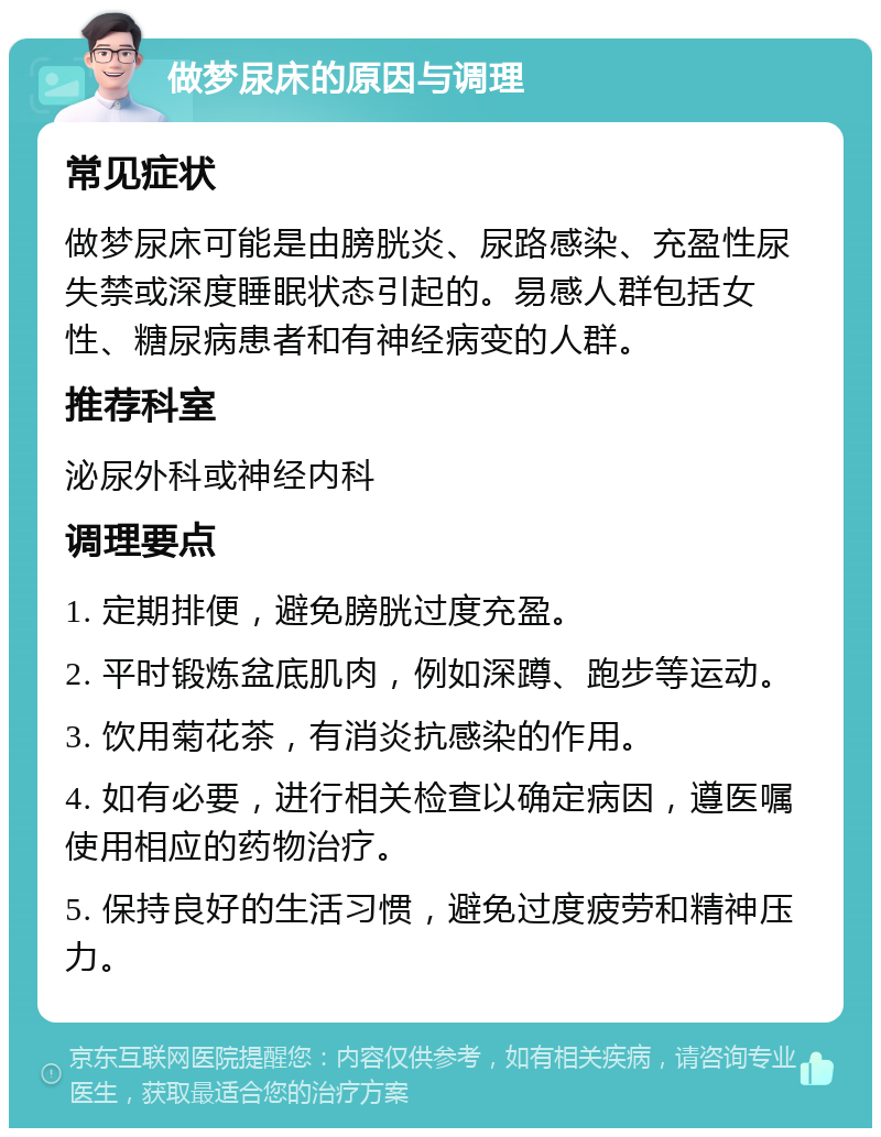 做梦尿床的原因与调理 常见症状 做梦尿床可能是由膀胱炎、尿路感染、充盈性尿失禁或深度睡眠状态引起的。易感人群包括女性、糖尿病患者和有神经病变的人群。 推荐科室 泌尿外科或神经内科 调理要点 1. 定期排便，避免膀胱过度充盈。 2. 平时锻炼盆底肌肉，例如深蹲、跑步等运动。 3. 饮用菊花茶，有消炎抗感染的作用。 4. 如有必要，进行相关检查以确定病因，遵医嘱使用相应的药物治疗。 5. 保持良好的生活习惯，避免过度疲劳和精神压力。