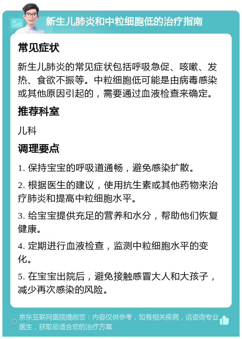 新生儿肺炎和中粒细胞低的治疗指南 常见症状 新生儿肺炎的常见症状包括呼吸急促、咳嗽、发热、食欲不振等。中粒细胞低可能是由病毒感染或其他原因引起的，需要通过血液检查来确定。 推荐科室 儿科 调理要点 1. 保持宝宝的呼吸道通畅，避免感染扩散。 2. 根据医生的建议，使用抗生素或其他药物来治疗肺炎和提高中粒细胞水平。 3. 给宝宝提供充足的营养和水分，帮助他们恢复健康。 4. 定期进行血液检查，监测中粒细胞水平的变化。 5. 在宝宝出院后，避免接触感冒大人和大孩子，减少再次感染的风险。