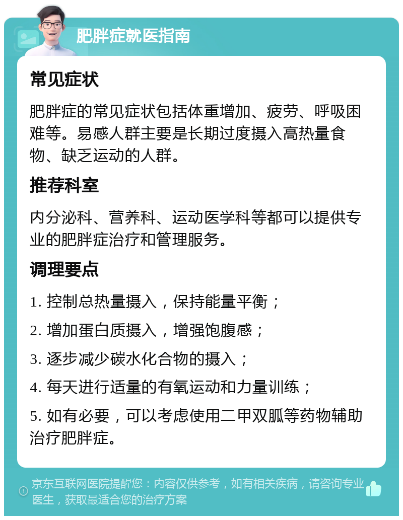 肥胖症就医指南 常见症状 肥胖症的常见症状包括体重增加、疲劳、呼吸困难等。易感人群主要是长期过度摄入高热量食物、缺乏运动的人群。 推荐科室 内分泌科、营养科、运动医学科等都可以提供专业的肥胖症治疗和管理服务。 调理要点 1. 控制总热量摄入，保持能量平衡； 2. 增加蛋白质摄入，增强饱腹感； 3. 逐步减少碳水化合物的摄入； 4. 每天进行适量的有氧运动和力量训练； 5. 如有必要，可以考虑使用二甲双胍等药物辅助治疗肥胖症。