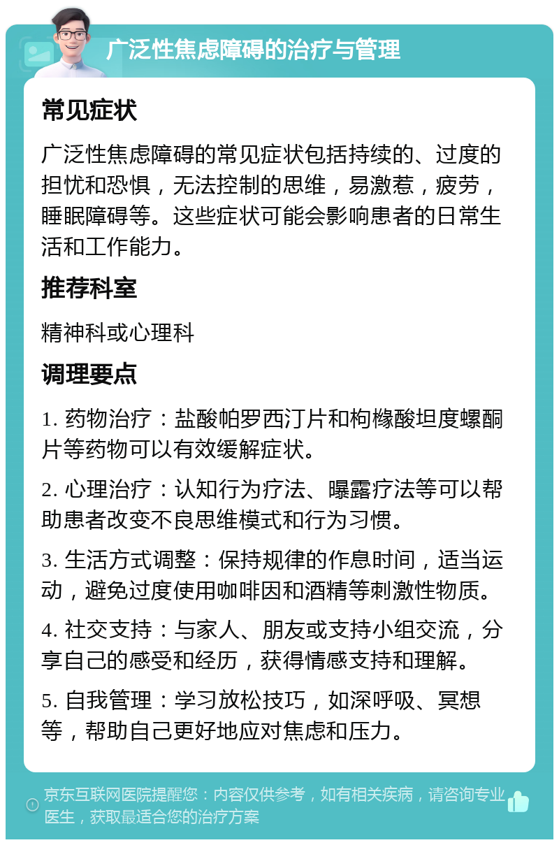 广泛性焦虑障碍的治疗与管理 常见症状 广泛性焦虑障碍的常见症状包括持续的、过度的担忧和恐惧，无法控制的思维，易激惹，疲劳，睡眠障碍等。这些症状可能会影响患者的日常生活和工作能力。 推荐科室 精神科或心理科 调理要点 1. 药物治疗：盐酸帕罗西汀片和枸橼酸坦度螺酮片等药物可以有效缓解症状。 2. 心理治疗：认知行为疗法、曝露疗法等可以帮助患者改变不良思维模式和行为习惯。 3. 生活方式调整：保持规律的作息时间，适当运动，避免过度使用咖啡因和酒精等刺激性物质。 4. 社交支持：与家人、朋友或支持小组交流，分享自己的感受和经历，获得情感支持和理解。 5. 自我管理：学习放松技巧，如深呼吸、冥想等，帮助自己更好地应对焦虑和压力。