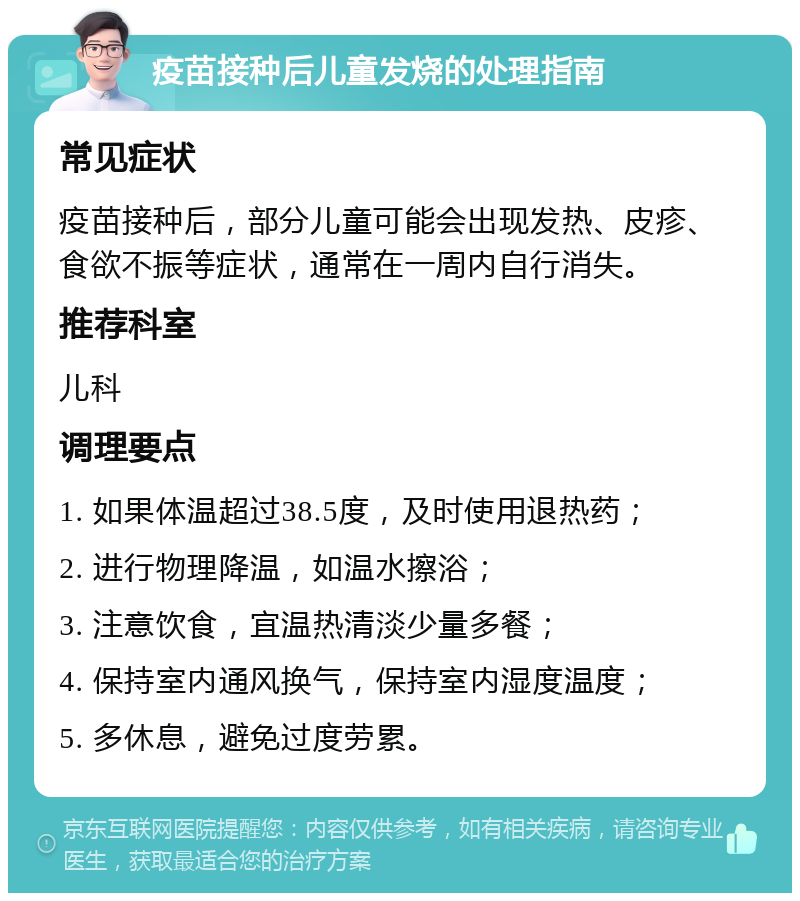 疫苗接种后儿童发烧的处理指南 常见症状 疫苗接种后，部分儿童可能会出现发热、皮疹、食欲不振等症状，通常在一周内自行消失。 推荐科室 儿科 调理要点 1. 如果体温超过38.5度，及时使用退热药； 2. 进行物理降温，如温水擦浴； 3. 注意饮食，宜温热清淡少量多餐； 4. 保持室内通风换气，保持室内湿度温度； 5. 多休息，避免过度劳累。