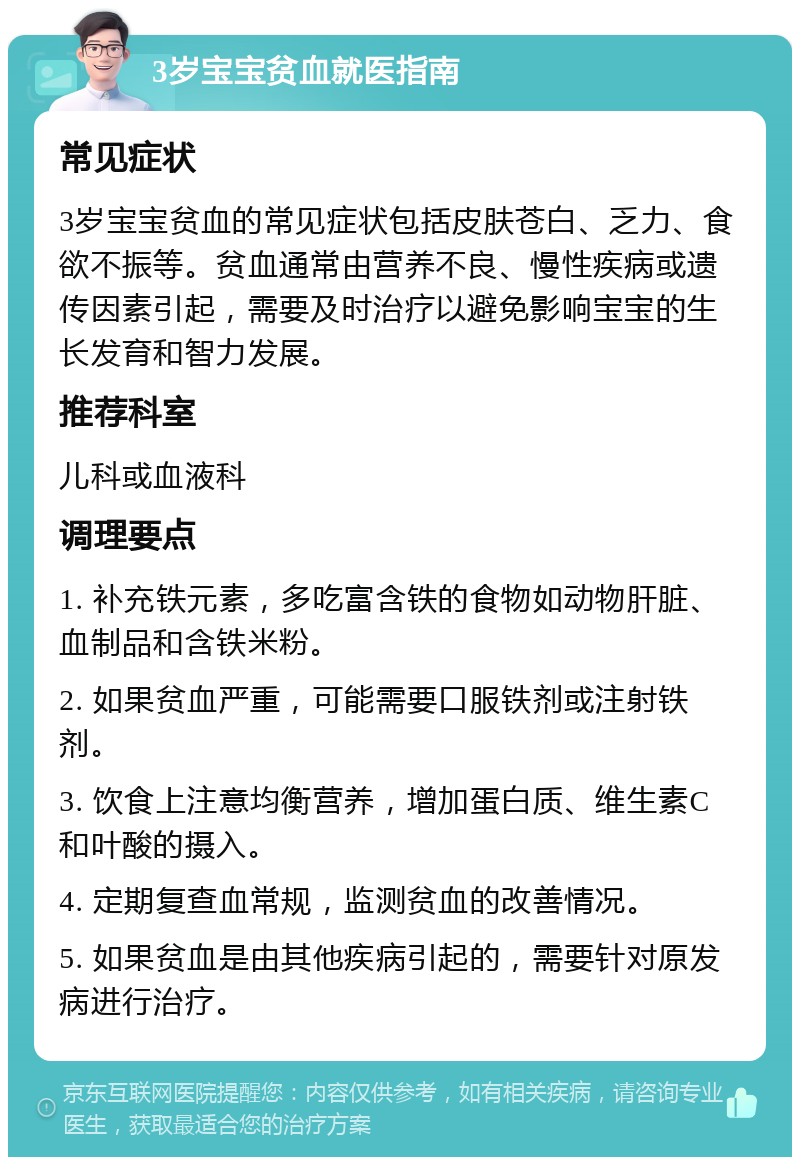 3岁宝宝贫血就医指南 常见症状 3岁宝宝贫血的常见症状包括皮肤苍白、乏力、食欲不振等。贫血通常由营养不良、慢性疾病或遗传因素引起，需要及时治疗以避免影响宝宝的生长发育和智力发展。 推荐科室 儿科或血液科 调理要点 1. 补充铁元素，多吃富含铁的食物如动物肝脏、血制品和含铁米粉。 2. 如果贫血严重，可能需要口服铁剂或注射铁剂。 3. 饮食上注意均衡营养，增加蛋白质、维生素C和叶酸的摄入。 4. 定期复查血常规，监测贫血的改善情况。 5. 如果贫血是由其他疾病引起的，需要针对原发病进行治疗。