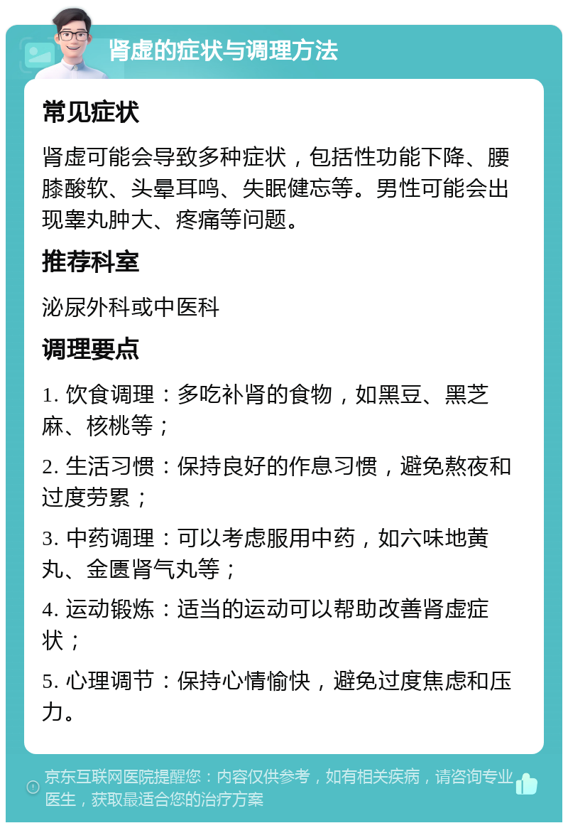 肾虚的症状与调理方法 常见症状 肾虚可能会导致多种症状，包括性功能下降、腰膝酸软、头晕耳鸣、失眠健忘等。男性可能会出现睾丸肿大、疼痛等问题。 推荐科室 泌尿外科或中医科 调理要点 1. 饮食调理：多吃补肾的食物，如黑豆、黑芝麻、核桃等； 2. 生活习惯：保持良好的作息习惯，避免熬夜和过度劳累； 3. 中药调理：可以考虑服用中药，如六味地黄丸、金匮肾气丸等； 4. 运动锻炼：适当的运动可以帮助改善肾虚症状； 5. 心理调节：保持心情愉快，避免过度焦虑和压力。