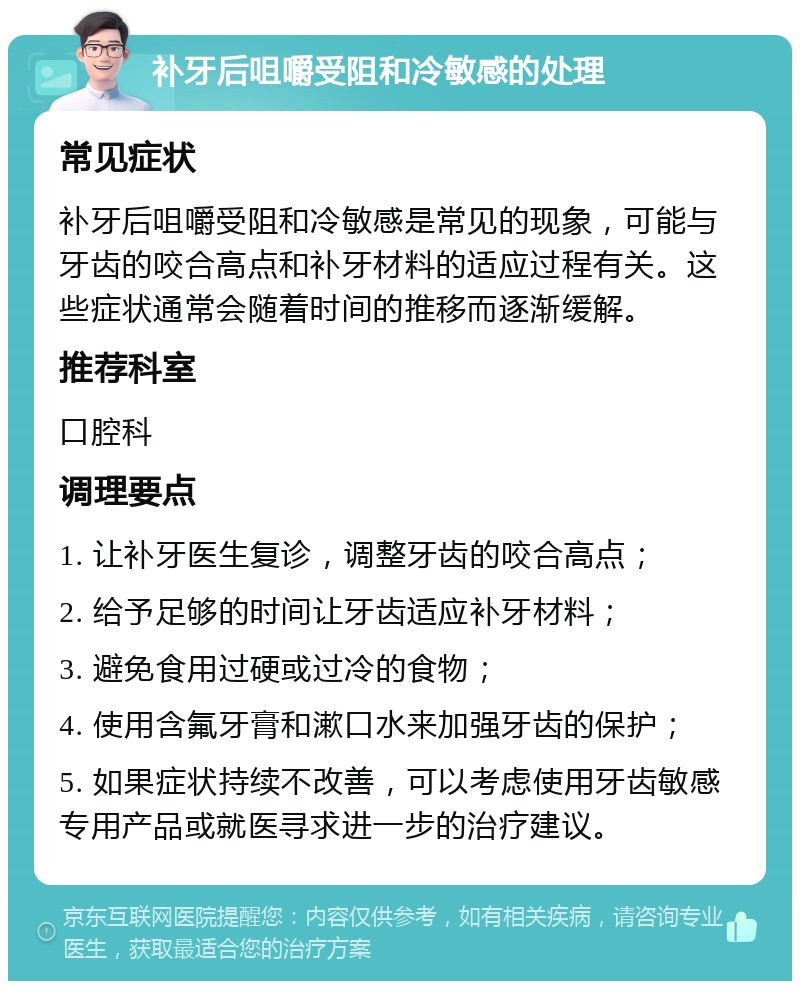 补牙后咀嚼受阻和冷敏感的处理 常见症状 补牙后咀嚼受阻和冷敏感是常见的现象，可能与牙齿的咬合高点和补牙材料的适应过程有关。这些症状通常会随着时间的推移而逐渐缓解。 推荐科室 口腔科 调理要点 1. 让补牙医生复诊，调整牙齿的咬合高点； 2. 给予足够的时间让牙齿适应补牙材料； 3. 避免食用过硬或过冷的食物； 4. 使用含氟牙膏和漱口水来加强牙齿的保护； 5. 如果症状持续不改善，可以考虑使用牙齿敏感专用产品或就医寻求进一步的治疗建议。