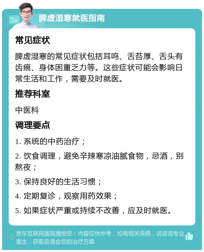 脾虚湿寒就医指南 常见症状 脾虚湿寒的常见症状包括耳鸣、舌苔厚、舌头有齿痕、身体困重乏力等。这些症状可能会影响日常生活和工作，需要及时就医。 推荐科室 中医科 调理要点 1. 系统的中药治疗； 2. 饮食调理，避免辛辣寒凉油腻食物，忌酒，别熬夜； 3. 保持良好的生活习惯； 4. 定期复诊，观察用药效果； 5. 如果症状严重或持续不改善，应及时就医。