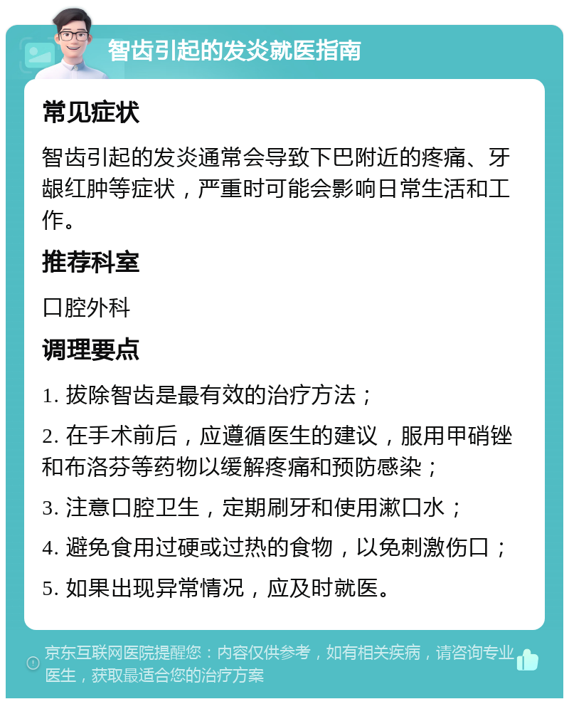 智齿引起的发炎就医指南 常见症状 智齿引起的发炎通常会导致下巴附近的疼痛、牙龈红肿等症状，严重时可能会影响日常生活和工作。 推荐科室 口腔外科 调理要点 1. 拔除智齿是最有效的治疗方法； 2. 在手术前后，应遵循医生的建议，服用甲硝锉和布洛芬等药物以缓解疼痛和预防感染； 3. 注意口腔卫生，定期刷牙和使用漱口水； 4. 避免食用过硬或过热的食物，以免刺激伤口； 5. 如果出现异常情况，应及时就医。