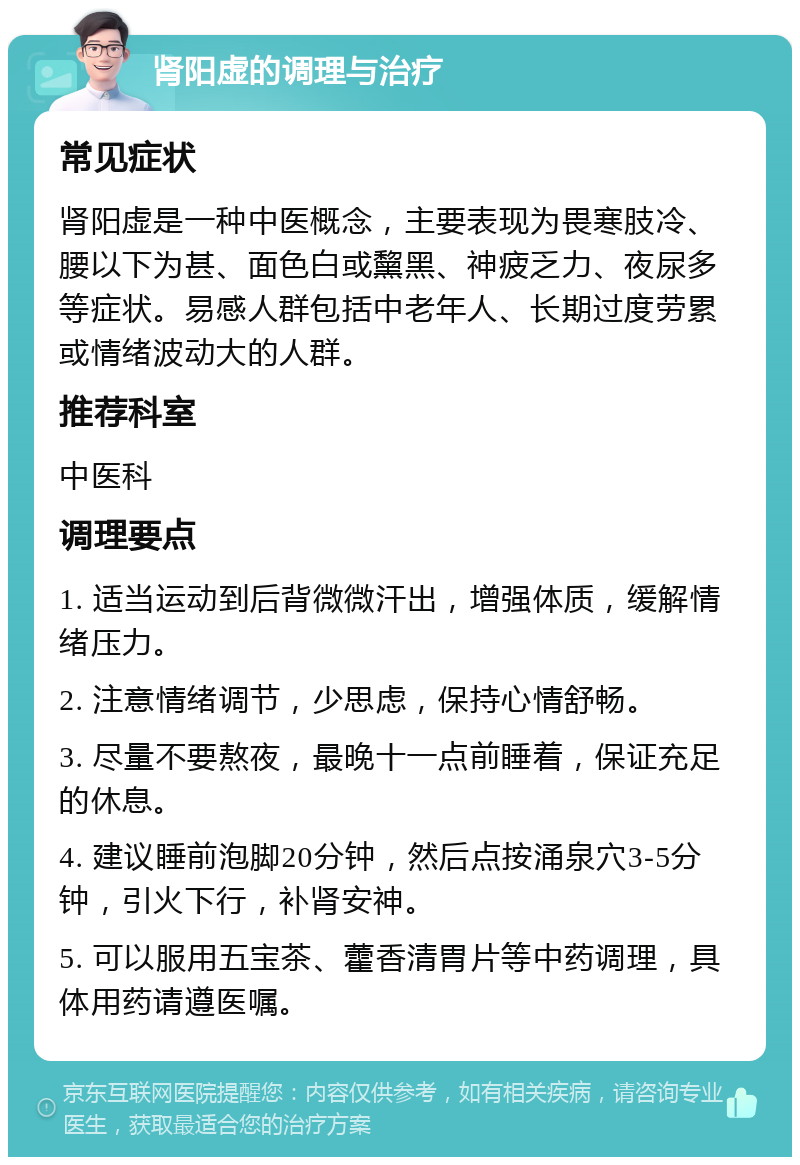 肾阳虚的调理与治疗 常见症状 肾阳虚是一种中医概念，主要表现为畏寒肢冷、腰以下为甚、面色白或黧黑、神疲乏力、夜尿多等症状。易感人群包括中老年人、长期过度劳累或情绪波动大的人群。 推荐科室 中医科 调理要点 1. 适当运动到后背微微汗出，增强体质，缓解情绪压力。 2. 注意情绪调节，少思虑，保持心情舒畅。 3. 尽量不要熬夜，最晚十一点前睡着，保证充足的休息。 4. 建议睡前泡脚20分钟，然后点按涌泉穴3-5分钟，引火下行，补肾安神。 5. 可以服用五宝茶、藿香清胃片等中药调理，具体用药请遵医嘱。