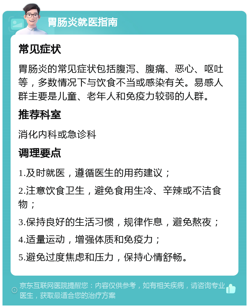 胃肠炎就医指南 常见症状 胃肠炎的常见症状包括腹泻、腹痛、恶心、呕吐等，多数情况下与饮食不当或感染有关。易感人群主要是儿童、老年人和免疫力较弱的人群。 推荐科室 消化内科或急诊科 调理要点 1.及时就医，遵循医生的用药建议； 2.注意饮食卫生，避免食用生冷、辛辣或不洁食物； 3.保持良好的生活习惯，规律作息，避免熬夜； 4.适量运动，增强体质和免疫力； 5.避免过度焦虑和压力，保持心情舒畅。