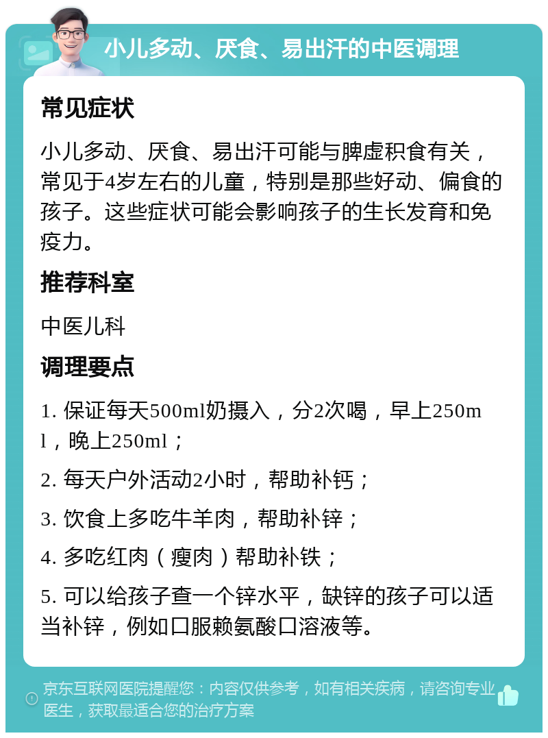 小儿多动、厌食、易出汗的中医调理 常见症状 小儿多动、厌食、易出汗可能与脾虚积食有关，常见于4岁左右的儿童，特别是那些好动、偏食的孩子。这些症状可能会影响孩子的生长发育和免疫力。 推荐科室 中医儿科 调理要点 1. 保证每天500ml奶摄入，分2次喝，早上250ml，晚上250ml； 2. 每天户外活动2小时，帮助补钙； 3. 饮食上多吃牛羊肉，帮助补锌； 4. 多吃红肉（瘦肉）帮助补铁； 5. 可以给孩子查一个锌水平，缺锌的孩子可以适当补锌，例如口服赖氨酸口溶液等。