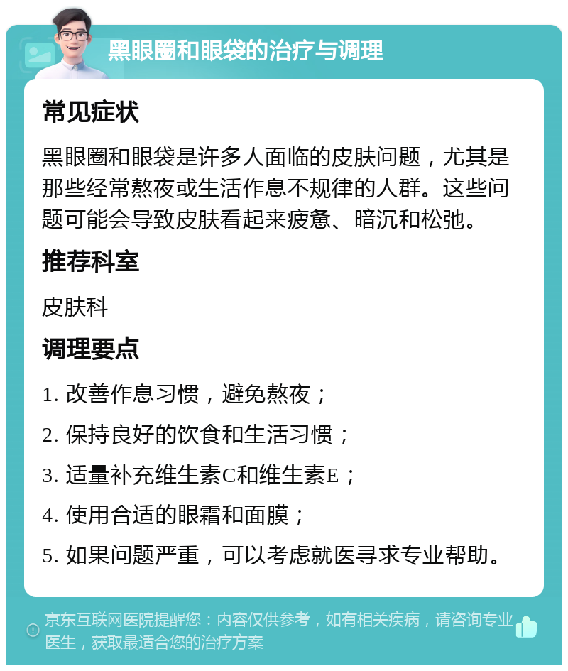 黑眼圈和眼袋的治疗与调理 常见症状 黑眼圈和眼袋是许多人面临的皮肤问题，尤其是那些经常熬夜或生活作息不规律的人群。这些问题可能会导致皮肤看起来疲惫、暗沉和松弛。 推荐科室 皮肤科 调理要点 1. 改善作息习惯，避免熬夜； 2. 保持良好的饮食和生活习惯； 3. 适量补充维生素C和维生素E； 4. 使用合适的眼霜和面膜； 5. 如果问题严重，可以考虑就医寻求专业帮助。