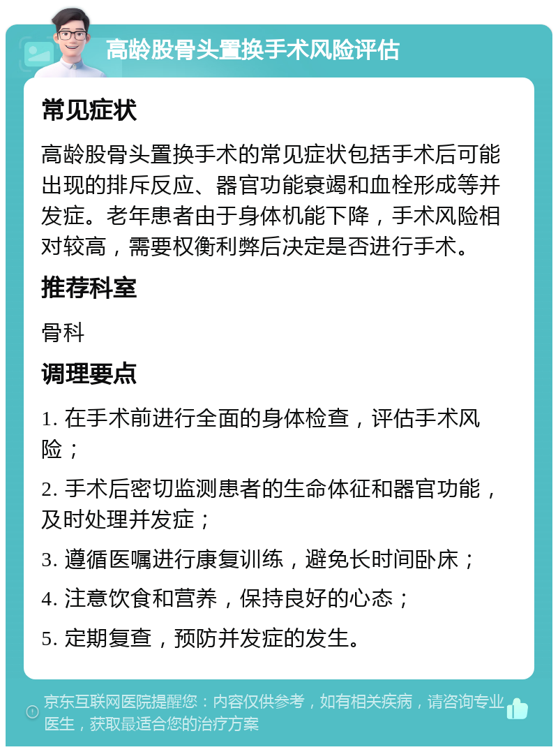 高龄股骨头置换手术风险评估 常见症状 高龄股骨头置换手术的常见症状包括手术后可能出现的排斥反应、器官功能衰竭和血栓形成等并发症。老年患者由于身体机能下降，手术风险相对较高，需要权衡利弊后决定是否进行手术。 推荐科室 骨科 调理要点 1. 在手术前进行全面的身体检查，评估手术风险； 2. 手术后密切监测患者的生命体征和器官功能，及时处理并发症； 3. 遵循医嘱进行康复训练，避免长时间卧床； 4. 注意饮食和营养，保持良好的心态； 5. 定期复查，预防并发症的发生。