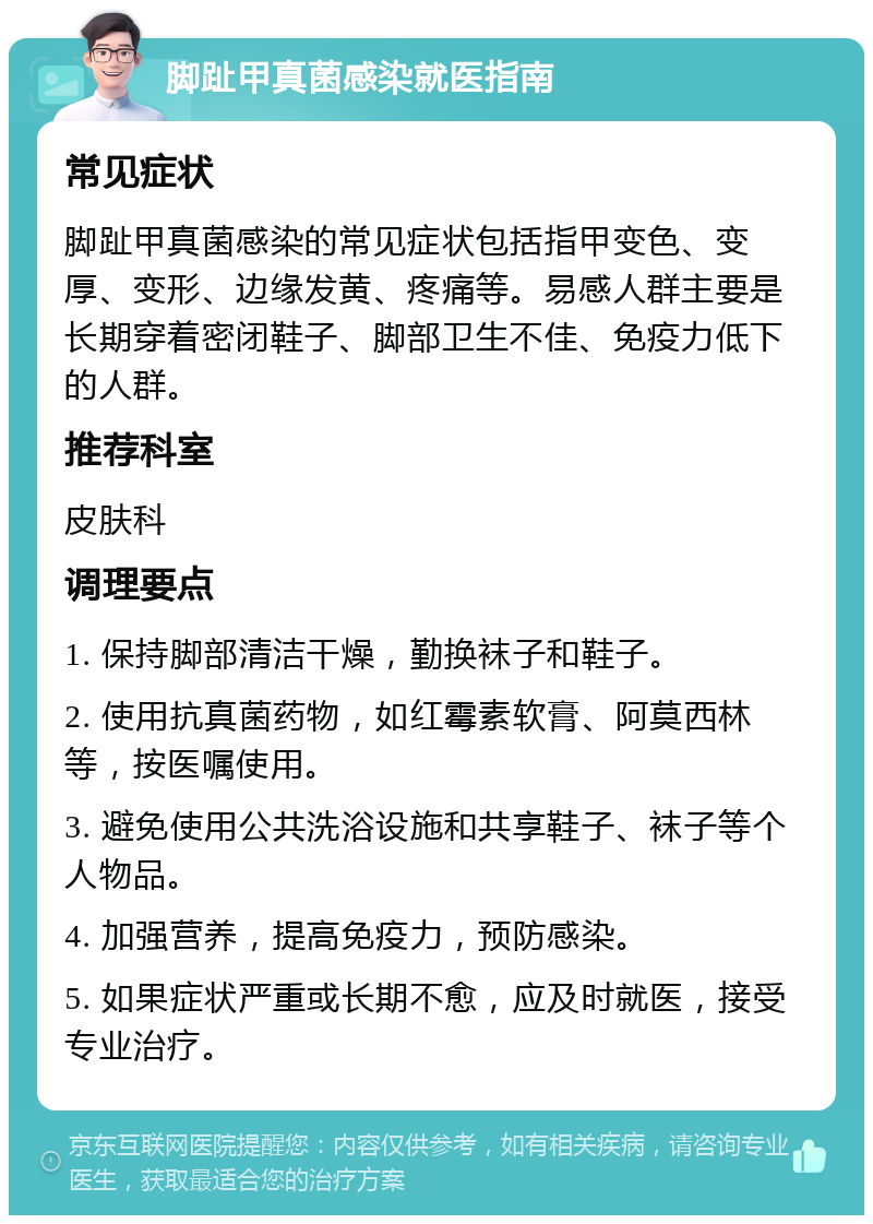 脚趾甲真菌感染就医指南 常见症状 脚趾甲真菌感染的常见症状包括指甲变色、变厚、变形、边缘发黄、疼痛等。易感人群主要是长期穿着密闭鞋子、脚部卫生不佳、免疫力低下的人群。 推荐科室 皮肤科 调理要点 1. 保持脚部清洁干燥，勤换袜子和鞋子。 2. 使用抗真菌药物，如红霉素软膏、阿莫西林等，按医嘱使用。 3. 避免使用公共洗浴设施和共享鞋子、袜子等个人物品。 4. 加强营养，提高免疫力，预防感染。 5. 如果症状严重或长期不愈，应及时就医，接受专业治疗。