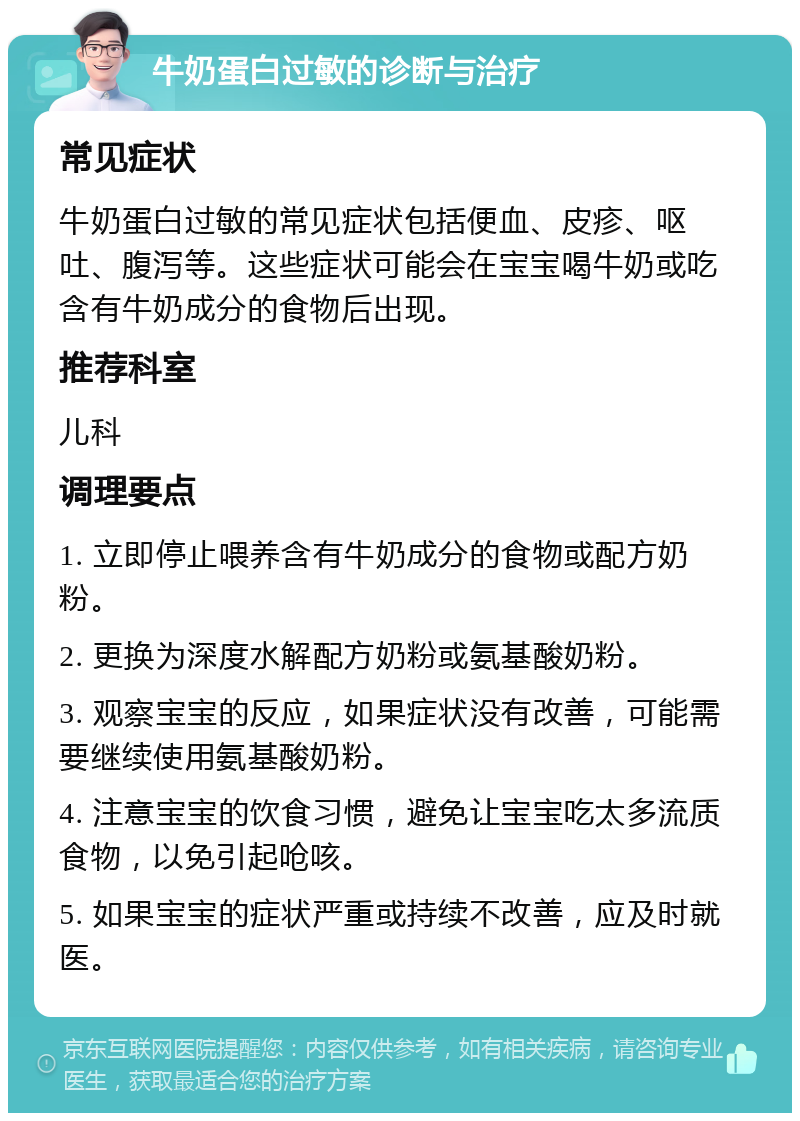 牛奶蛋白过敏的诊断与治疗 常见症状 牛奶蛋白过敏的常见症状包括便血、皮疹、呕吐、腹泻等。这些症状可能会在宝宝喝牛奶或吃含有牛奶成分的食物后出现。 推荐科室 儿科 调理要点 1. 立即停止喂养含有牛奶成分的食物或配方奶粉。 2. 更换为深度水解配方奶粉或氨基酸奶粉。 3. 观察宝宝的反应，如果症状没有改善，可能需要继续使用氨基酸奶粉。 4. 注意宝宝的饮食习惯，避免让宝宝吃太多流质食物，以免引起呛咳。 5. 如果宝宝的症状严重或持续不改善，应及时就医。