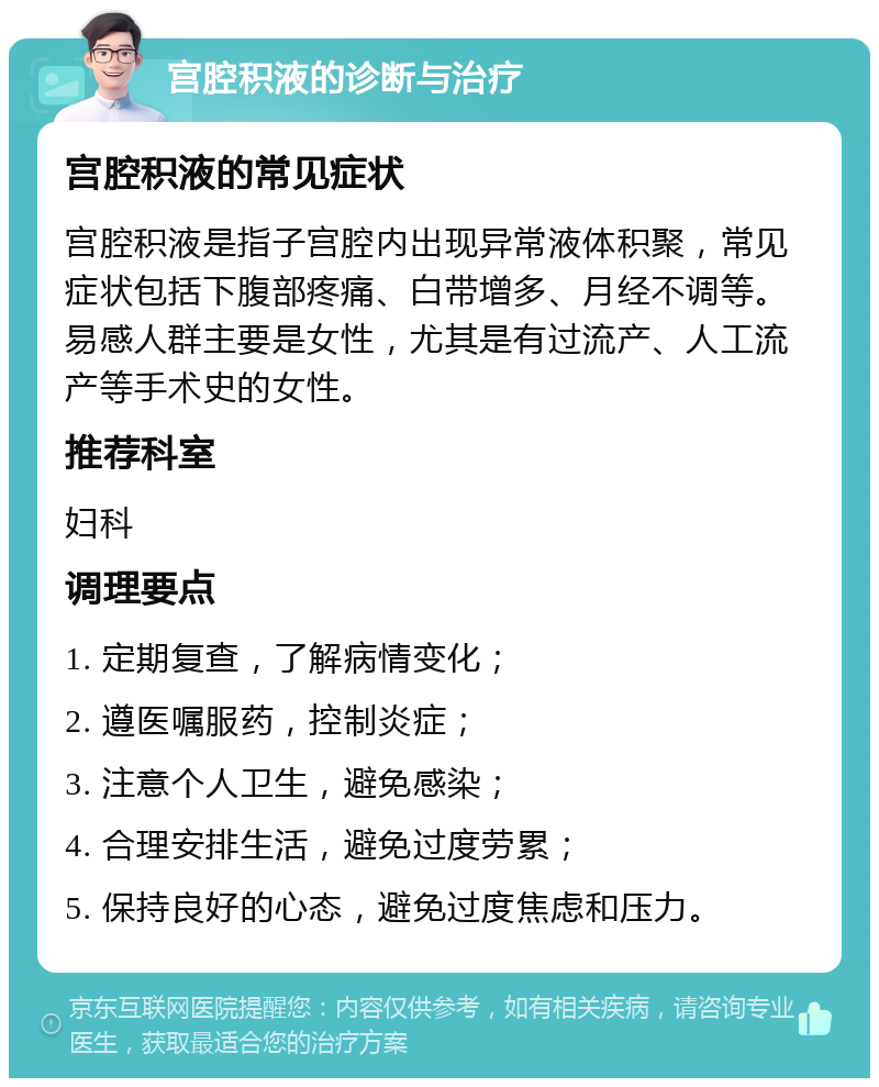 宫腔积液的诊断与治疗 宫腔积液的常见症状 宫腔积液是指子宫腔内出现异常液体积聚，常见症状包括下腹部疼痛、白带增多、月经不调等。易感人群主要是女性，尤其是有过流产、人工流产等手术史的女性。 推荐科室 妇科 调理要点 1. 定期复查，了解病情变化； 2. 遵医嘱服药，控制炎症； 3. 注意个人卫生，避免感染； 4. 合理安排生活，避免过度劳累； 5. 保持良好的心态，避免过度焦虑和压力。