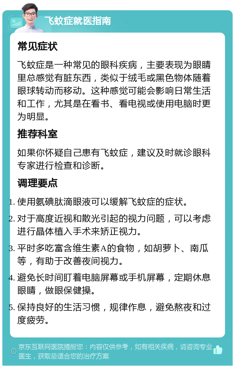 飞蚊症就医指南 常见症状 飞蚊症是一种常见的眼科疾病，主要表现为眼睛里总感觉有脏东西，类似于绒毛或黑色物体随着眼球转动而移动。这种感觉可能会影响日常生活和工作，尤其是在看书、看电视或使用电脑时更为明显。 推荐科室 如果你怀疑自己患有飞蚊症，建议及时就诊眼科专家进行检查和诊断。 调理要点 使用氨碘肽滴眼液可以缓解飞蚊症的症状。 对于高度近视和散光引起的视力问题，可以考虑进行晶体植入手术来矫正视力。 平时多吃富含维生素A的食物，如胡萝卜、南瓜等，有助于改善夜间视力。 避免长时间盯着电脑屏幕或手机屏幕，定期休息眼睛，做眼保健操。 保持良好的生活习惯，规律作息，避免熬夜和过度疲劳。