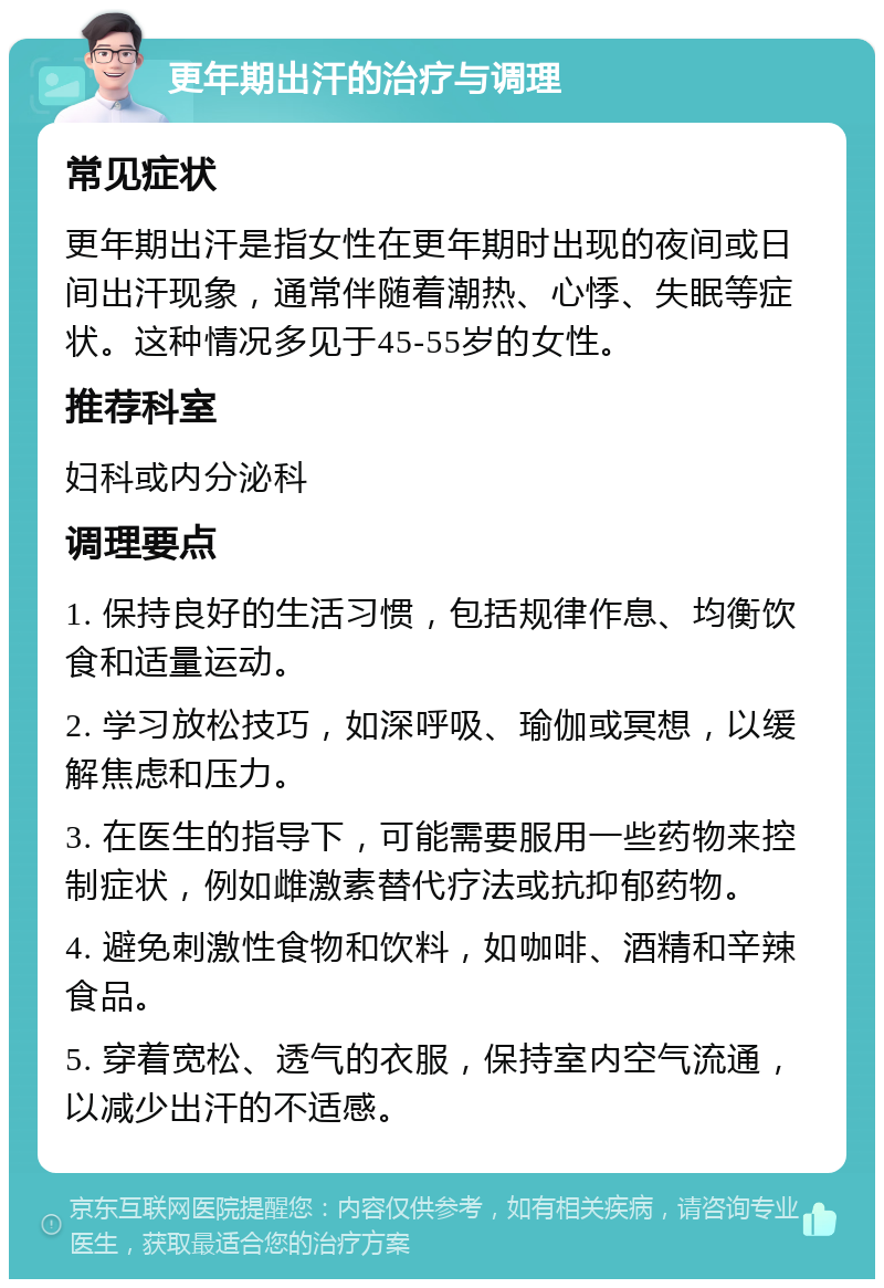 更年期出汗的治疗与调理 常见症状 更年期出汗是指女性在更年期时出现的夜间或日间出汗现象，通常伴随着潮热、心悸、失眠等症状。这种情况多见于45-55岁的女性。 推荐科室 妇科或内分泌科 调理要点 1. 保持良好的生活习惯，包括规律作息、均衡饮食和适量运动。 2. 学习放松技巧，如深呼吸、瑜伽或冥想，以缓解焦虑和压力。 3. 在医生的指导下，可能需要服用一些药物来控制症状，例如雌激素替代疗法或抗抑郁药物。 4. 避免刺激性食物和饮料，如咖啡、酒精和辛辣食品。 5. 穿着宽松、透气的衣服，保持室内空气流通，以减少出汗的不适感。