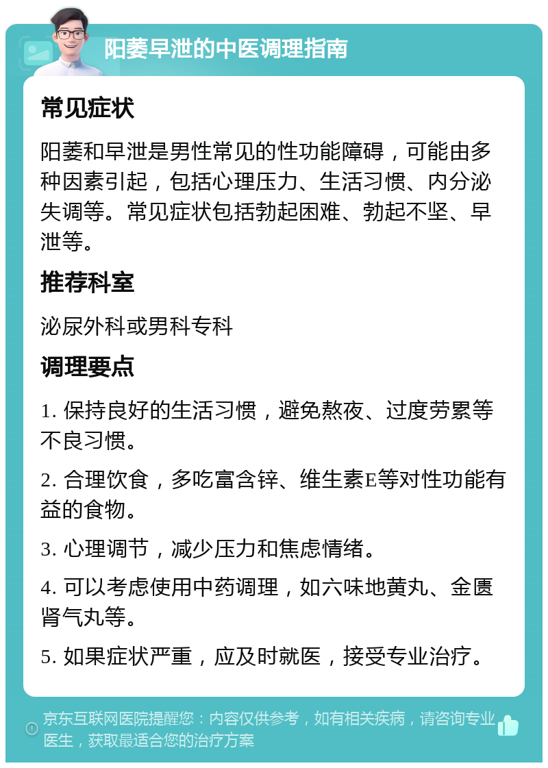 阳萎早泄的中医调理指南 常见症状 阳萎和早泄是男性常见的性功能障碍，可能由多种因素引起，包括心理压力、生活习惯、内分泌失调等。常见症状包括勃起困难、勃起不坚、早泄等。 推荐科室 泌尿外科或男科专科 调理要点 1. 保持良好的生活习惯，避免熬夜、过度劳累等不良习惯。 2. 合理饮食，多吃富含锌、维生素E等对性功能有益的食物。 3. 心理调节，减少压力和焦虑情绪。 4. 可以考虑使用中药调理，如六味地黄丸、金匮肾气丸等。 5. 如果症状严重，应及时就医，接受专业治疗。