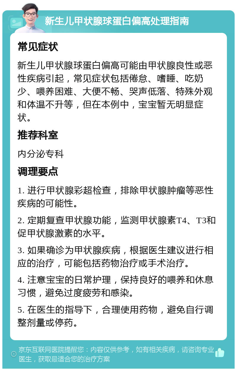 新生儿甲状腺球蛋白偏高处理指南 常见症状 新生儿甲状腺球蛋白偏高可能由甲状腺良性或恶性疾病引起，常见症状包括倦怠、嗜睡、吃奶少、喂养困难、大便不畅、哭声低落、特殊外观和体温不升等，但在本例中，宝宝暂无明显症状。 推荐科室 内分泌专科 调理要点 1. 进行甲状腺彩超检查，排除甲状腺肿瘤等恶性疾病的可能性。 2. 定期复查甲状腺功能，监测甲状腺素T4、T3和促甲状腺激素的水平。 3. 如果确诊为甲状腺疾病，根据医生建议进行相应的治疗，可能包括药物治疗或手术治疗。 4. 注意宝宝的日常护理，保持良好的喂养和休息习惯，避免过度疲劳和感染。 5. 在医生的指导下，合理使用药物，避免自行调整剂量或停药。