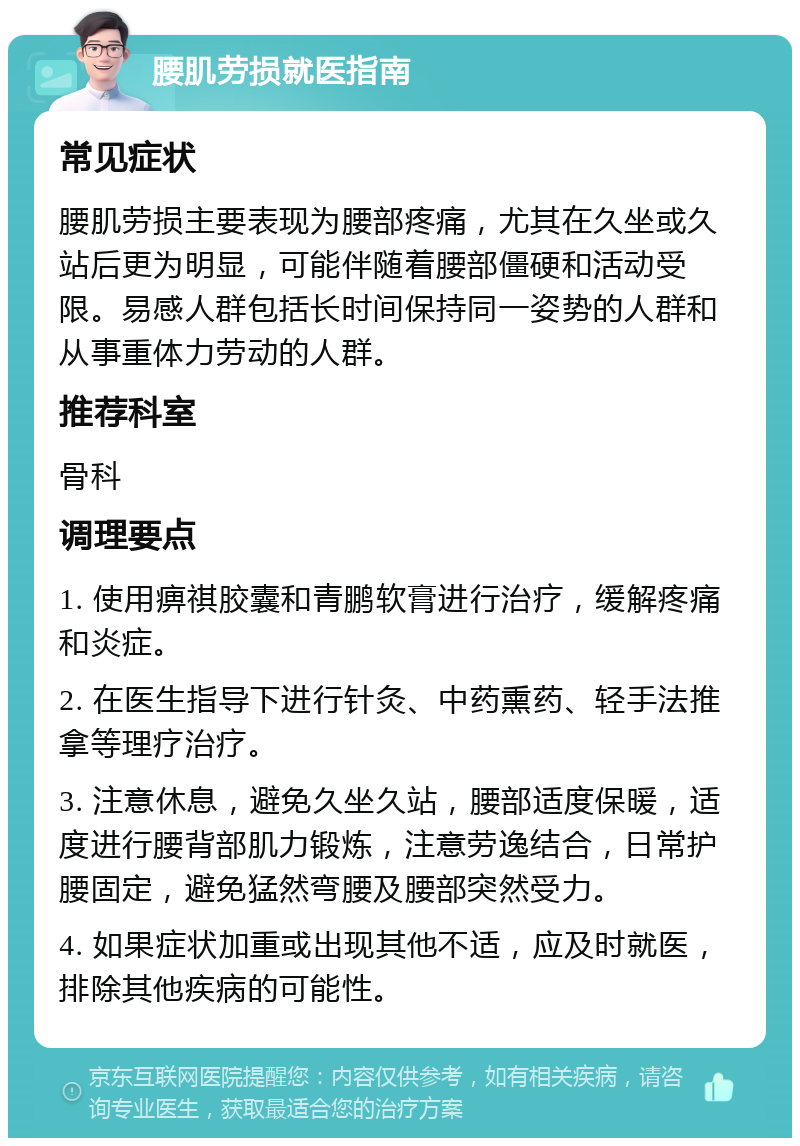 腰肌劳损就医指南 常见症状 腰肌劳损主要表现为腰部疼痛，尤其在久坐或久站后更为明显，可能伴随着腰部僵硬和活动受限。易感人群包括长时间保持同一姿势的人群和从事重体力劳动的人群。 推荐科室 骨科 调理要点 1. 使用痹祺胶囊和青鹏软膏进行治疗，缓解疼痛和炎症。 2. 在医生指导下进行针灸、中药熏药、轻手法推拿等理疗治疗。 3. 注意休息，避免久坐久站，腰部适度保暖，适度进行腰背部肌力锻炼，注意劳逸结合，日常护腰固定，避免猛然弯腰及腰部突然受力。 4. 如果症状加重或出现其他不适，应及时就医，排除其他疾病的可能性。