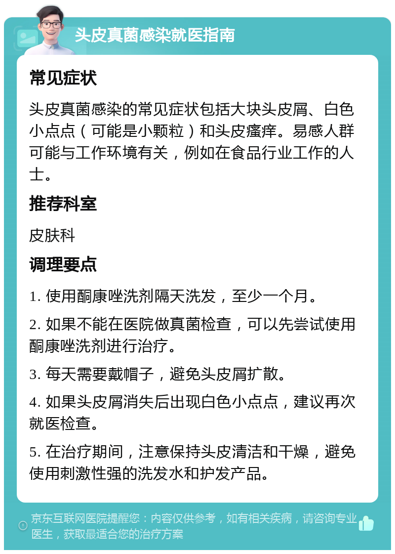 头皮真菌感染就医指南 常见症状 头皮真菌感染的常见症状包括大块头皮屑、白色小点点（可能是小颗粒）和头皮瘙痒。易感人群可能与工作环境有关，例如在食品行业工作的人士。 推荐科室 皮肤科 调理要点 1. 使用酮康唑洗剂隔天洗发，至少一个月。 2. 如果不能在医院做真菌检查，可以先尝试使用酮康唑洗剂进行治疗。 3. 每天需要戴帽子，避免头皮屑扩散。 4. 如果头皮屑消失后出现白色小点点，建议再次就医检查。 5. 在治疗期间，注意保持头皮清洁和干燥，避免使用刺激性强的洗发水和护发产品。