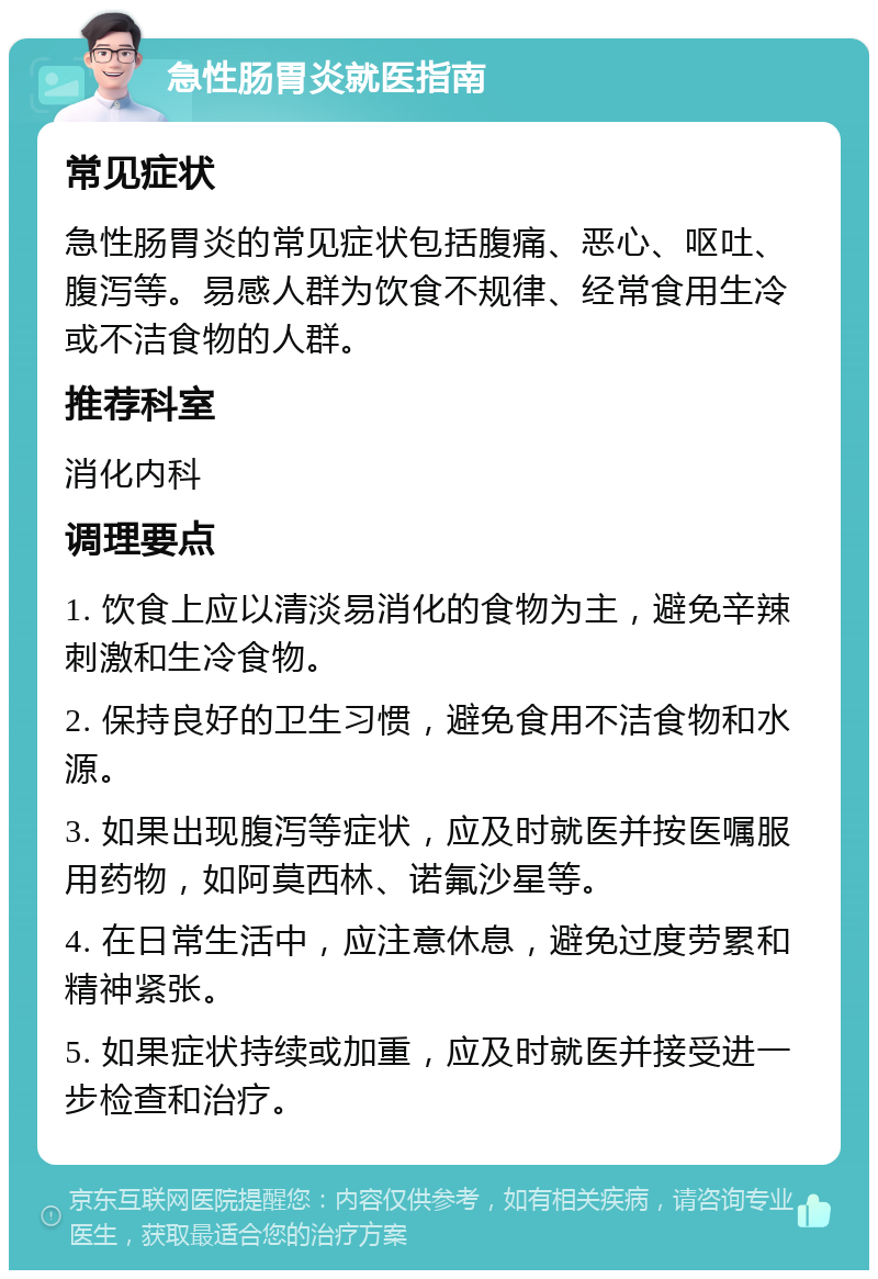 急性肠胃炎就医指南 常见症状 急性肠胃炎的常见症状包括腹痛、恶心、呕吐、腹泻等。易感人群为饮食不规律、经常食用生冷或不洁食物的人群。 推荐科室 消化内科 调理要点 1. 饮食上应以清淡易消化的食物为主，避免辛辣刺激和生冷食物。 2. 保持良好的卫生习惯，避免食用不洁食物和水源。 3. 如果出现腹泻等症状，应及时就医并按医嘱服用药物，如阿莫西林、诺氟沙星等。 4. 在日常生活中，应注意休息，避免过度劳累和精神紧张。 5. 如果症状持续或加重，应及时就医并接受进一步检查和治疗。