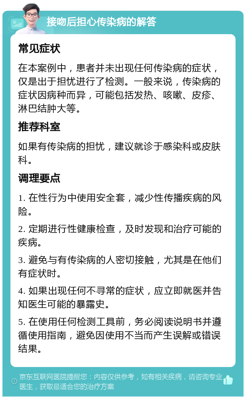 接吻后担心传染病的解答 常见症状 在本案例中，患者并未出现任何传染病的症状，仅是出于担忧进行了检测。一般来说，传染病的症状因病种而异，可能包括发热、咳嗽、皮疹、淋巴结肿大等。 推荐科室 如果有传染病的担忧，建议就诊于感染科或皮肤科。 调理要点 1. 在性行为中使用安全套，减少性传播疾病的风险。 2. 定期进行性健康检查，及时发现和治疗可能的疾病。 3. 避免与有传染病的人密切接触，尤其是在他们有症状时。 4. 如果出现任何不寻常的症状，应立即就医并告知医生可能的暴露史。 5. 在使用任何检测工具前，务必阅读说明书并遵循使用指南，避免因使用不当而产生误解或错误结果。