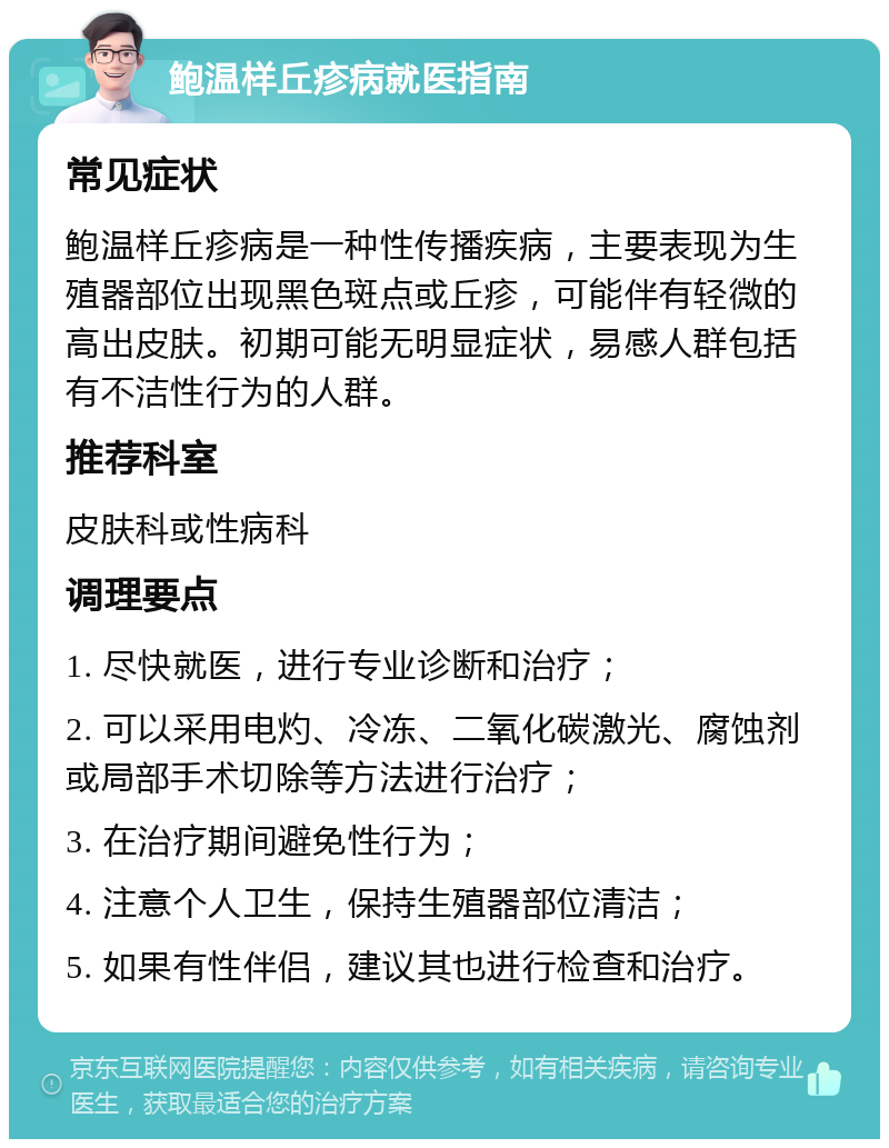 鲍温样丘疹病就医指南 常见症状 鲍温样丘疹病是一种性传播疾病，主要表现为生殖器部位出现黑色斑点或丘疹，可能伴有轻微的高出皮肤。初期可能无明显症状，易感人群包括有不洁性行为的人群。 推荐科室 皮肤科或性病科 调理要点 1. 尽快就医，进行专业诊断和治疗； 2. 可以采用电灼、冷冻、二氧化碳激光、腐蚀剂或局部手术切除等方法进行治疗； 3. 在治疗期间避免性行为； 4. 注意个人卫生，保持生殖器部位清洁； 5. 如果有性伴侣，建议其也进行检查和治疗。