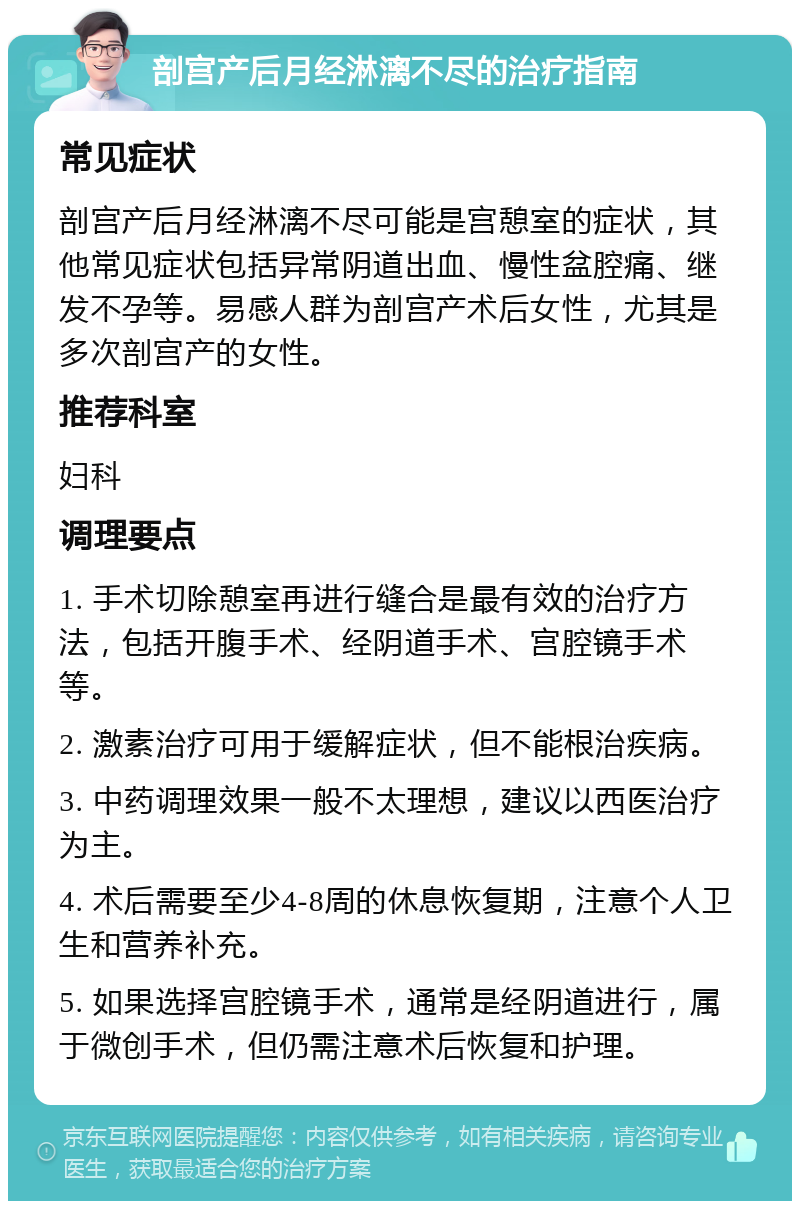 剖宫产后月经淋漓不尽的治疗指南 常见症状 剖宫产后月经淋漓不尽可能是宫憩室的症状，其他常见症状包括异常阴道出血、慢性盆腔痛、继发不孕等。易感人群为剖宫产术后女性，尤其是多次剖宫产的女性。 推荐科室 妇科 调理要点 1. 手术切除憩室再进行缝合是最有效的治疗方法，包括开腹手术、经阴道手术、宫腔镜手术等。 2. 激素治疗可用于缓解症状，但不能根治疾病。 3. 中药调理效果一般不太理想，建议以西医治疗为主。 4. 术后需要至少4-8周的休息恢复期，注意个人卫生和营养补充。 5. 如果选择宫腔镜手术，通常是经阴道进行，属于微创手术，但仍需注意术后恢复和护理。