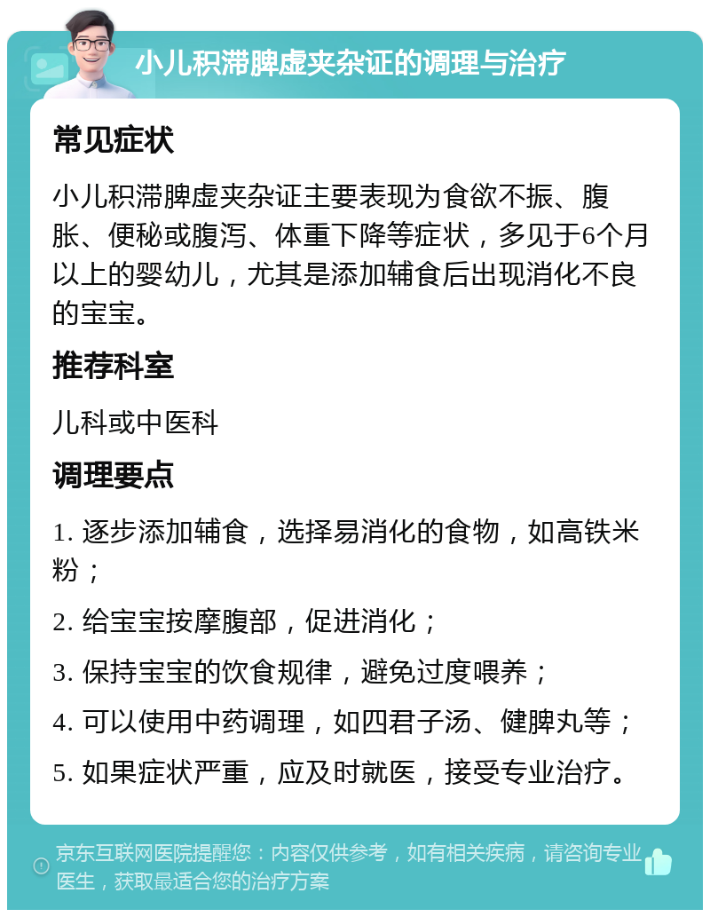 小儿积滞脾虚夹杂证的调理与治疗 常见症状 小儿积滞脾虚夹杂证主要表现为食欲不振、腹胀、便秘或腹泻、体重下降等症状，多见于6个月以上的婴幼儿，尤其是添加辅食后出现消化不良的宝宝。 推荐科室 儿科或中医科 调理要点 1. 逐步添加辅食，选择易消化的食物，如高铁米粉； 2. 给宝宝按摩腹部，促进消化； 3. 保持宝宝的饮食规律，避免过度喂养； 4. 可以使用中药调理，如四君子汤、健脾丸等； 5. 如果症状严重，应及时就医，接受专业治疗。