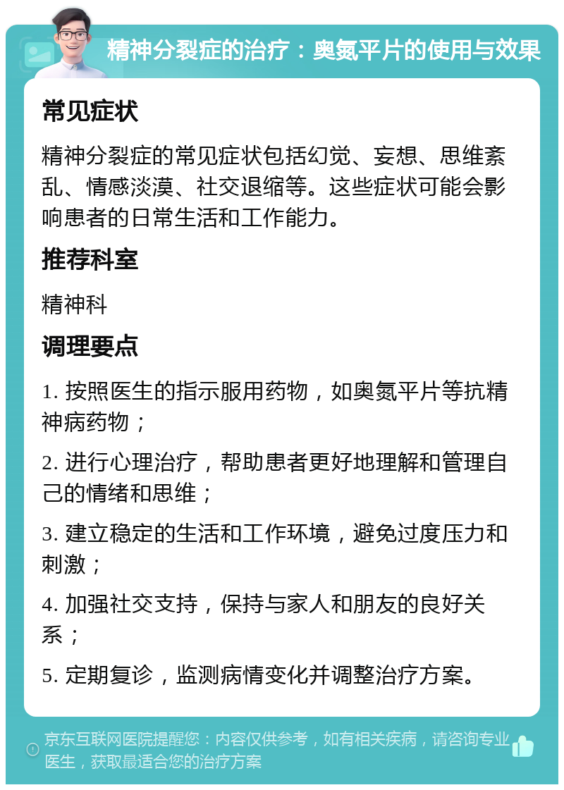 精神分裂症的治疗：奥氮平片的使用与效果 常见症状 精神分裂症的常见症状包括幻觉、妄想、思维紊乱、情感淡漠、社交退缩等。这些症状可能会影响患者的日常生活和工作能力。 推荐科室 精神科 调理要点 1. 按照医生的指示服用药物，如奥氮平片等抗精神病药物； 2. 进行心理治疗，帮助患者更好地理解和管理自己的情绪和思维； 3. 建立稳定的生活和工作环境，避免过度压力和刺激； 4. 加强社交支持，保持与家人和朋友的良好关系； 5. 定期复诊，监测病情变化并调整治疗方案。