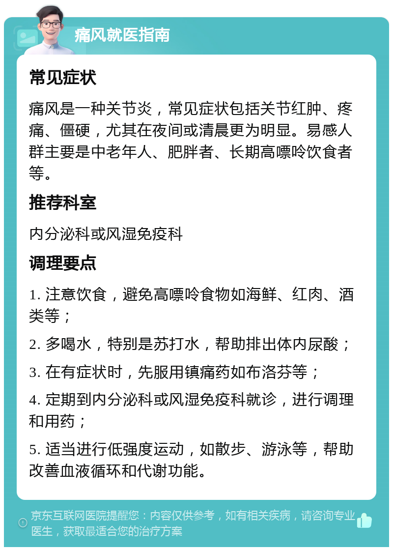 痛风就医指南 常见症状 痛风是一种关节炎，常见症状包括关节红肿、疼痛、僵硬，尤其在夜间或清晨更为明显。易感人群主要是中老年人、肥胖者、长期高嘌呤饮食者等。 推荐科室 内分泌科或风湿免疫科 调理要点 1. 注意饮食，避免高嘌呤食物如海鲜、红肉、酒类等； 2. 多喝水，特别是苏打水，帮助排出体内尿酸； 3. 在有症状时，先服用镇痛药如布洛芬等； 4. 定期到内分泌科或风湿免疫科就诊，进行调理和用药； 5. 适当进行低强度运动，如散步、游泳等，帮助改善血液循环和代谢功能。