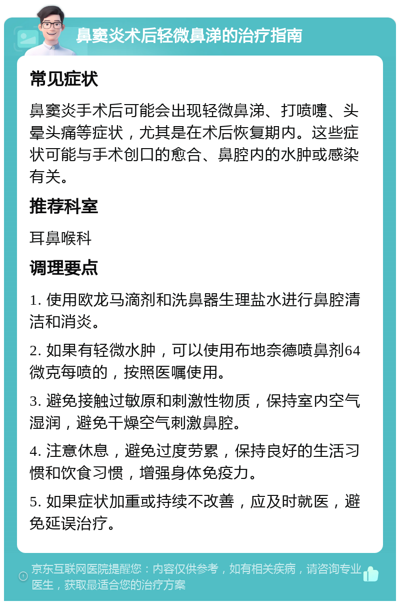 鼻窦炎术后轻微鼻涕的治疗指南 常见症状 鼻窦炎手术后可能会出现轻微鼻涕、打喷嚏、头晕头痛等症状，尤其是在术后恢复期内。这些症状可能与手术创口的愈合、鼻腔内的水肿或感染有关。 推荐科室 耳鼻喉科 调理要点 1. 使用欧龙马滴剂和洗鼻器生理盐水进行鼻腔清洁和消炎。 2. 如果有轻微水肿，可以使用布地奈德喷鼻剂64微克每喷的，按照医嘱使用。 3. 避免接触过敏原和刺激性物质，保持室内空气湿润，避免干燥空气刺激鼻腔。 4. 注意休息，避免过度劳累，保持良好的生活习惯和饮食习惯，增强身体免疫力。 5. 如果症状加重或持续不改善，应及时就医，避免延误治疗。