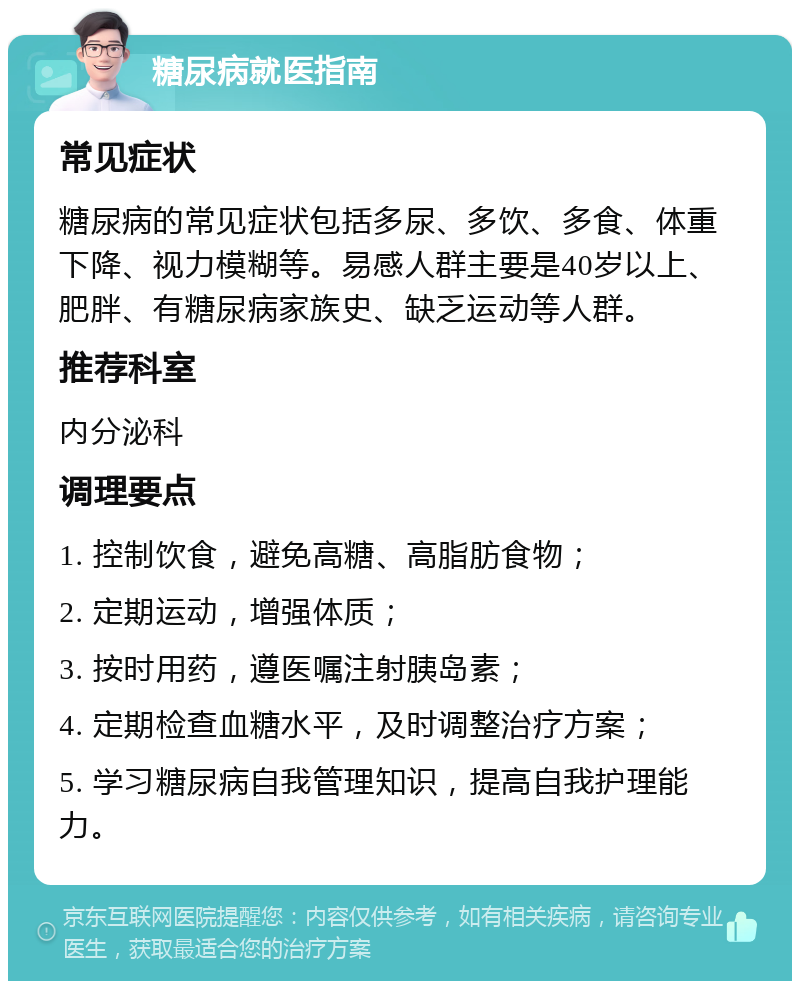 糖尿病就医指南 常见症状 糖尿病的常见症状包括多尿、多饮、多食、体重下降、视力模糊等。易感人群主要是40岁以上、肥胖、有糖尿病家族史、缺乏运动等人群。 推荐科室 内分泌科 调理要点 1. 控制饮食，避免高糖、高脂肪食物； 2. 定期运动，增强体质； 3. 按时用药，遵医嘱注射胰岛素； 4. 定期检查血糖水平，及时调整治疗方案； 5. 学习糖尿病自我管理知识，提高自我护理能力。