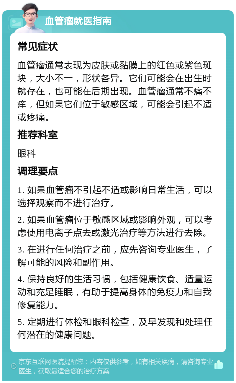 血管瘤就医指南 常见症状 血管瘤通常表现为皮肤或黏膜上的红色或紫色斑块，大小不一，形状各异。它们可能会在出生时就存在，也可能在后期出现。血管瘤通常不痛不痒，但如果它们位于敏感区域，可能会引起不适或疼痛。 推荐科室 眼科 调理要点 1. 如果血管瘤不引起不适或影响日常生活，可以选择观察而不进行治疗。 2. 如果血管瘤位于敏感区域或影响外观，可以考虑使用电离子点去或激光治疗等方法进行去除。 3. 在进行任何治疗之前，应先咨询专业医生，了解可能的风险和副作用。 4. 保持良好的生活习惯，包括健康饮食、适量运动和充足睡眠，有助于提高身体的免疫力和自我修复能力。 5. 定期进行体检和眼科检查，及早发现和处理任何潜在的健康问题。