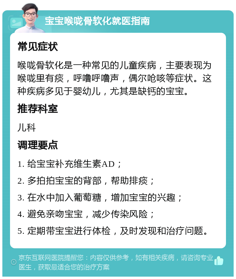 宝宝喉咙骨软化就医指南 常见症状 喉咙骨软化是一种常见的儿童疾病，主要表现为喉咙里有痰，呼噜呼噜声，偶尔呛咳等症状。这种疾病多见于婴幼儿，尤其是缺钙的宝宝。 推荐科室 儿科 调理要点 1. 给宝宝补充维生素AD； 2. 多拍拍宝宝的背部，帮助排痰； 3. 在水中加入葡萄糖，增加宝宝的兴趣； 4. 避免亲吻宝宝，减少传染风险； 5. 定期带宝宝进行体检，及时发现和治疗问题。