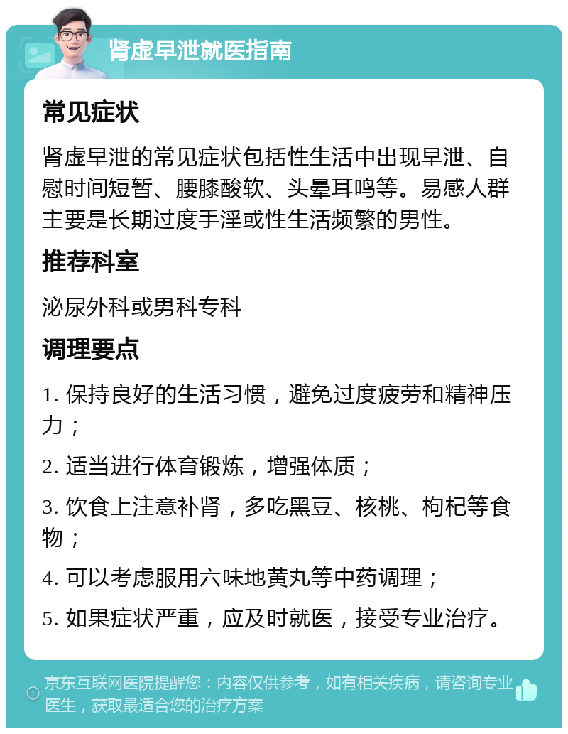 肾虚早泄就医指南 常见症状 肾虚早泄的常见症状包括性生活中出现早泄、自慰时间短暂、腰膝酸软、头晕耳鸣等。易感人群主要是长期过度手淫或性生活频繁的男性。 推荐科室 泌尿外科或男科专科 调理要点 1. 保持良好的生活习惯，避免过度疲劳和精神压力； 2. 适当进行体育锻炼，增强体质； 3. 饮食上注意补肾，多吃黑豆、核桃、枸杞等食物； 4. 可以考虑服用六味地黄丸等中药调理； 5. 如果症状严重，应及时就医，接受专业治疗。