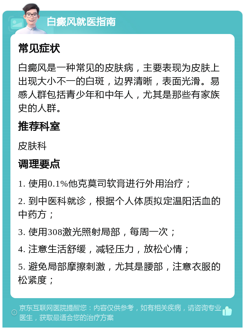 白癜风就医指南 常见症状 白癜风是一种常见的皮肤病，主要表现为皮肤上出现大小不一的白斑，边界清晰，表面光滑。易感人群包括青少年和中年人，尤其是那些有家族史的人群。 推荐科室 皮肤科 调理要点 1. 使用0.1%他克莫司软膏进行外用治疗； 2. 到中医科就诊，根据个人体质拟定温阳活血的中药方； 3. 使用308激光照射局部，每周一次； 4. 注意生活舒缓，减轻压力，放松心情； 5. 避免局部摩擦刺激，尤其是腰部，注意衣服的松紧度；