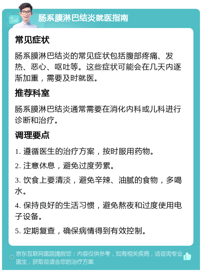 肠系膜淋巴结炎就医指南 常见症状 肠系膜淋巴结炎的常见症状包括腹部疼痛、发热、恶心、呕吐等。这些症状可能会在几天内逐渐加重，需要及时就医。 推荐科室 肠系膜淋巴结炎通常需要在消化内科或儿科进行诊断和治疗。 调理要点 1. 遵循医生的治疗方案，按时服用药物。 2. 注意休息，避免过度劳累。 3. 饮食上要清淡，避免辛辣、油腻的食物，多喝水。 4. 保持良好的生活习惯，避免熬夜和过度使用电子设备。 5. 定期复查，确保病情得到有效控制。