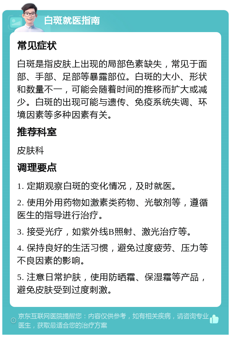 白斑就医指南 常见症状 白斑是指皮肤上出现的局部色素缺失，常见于面部、手部、足部等暴露部位。白斑的大小、形状和数量不一，可能会随着时间的推移而扩大或减少。白斑的出现可能与遗传、免疫系统失调、环境因素等多种因素有关。 推荐科室 皮肤科 调理要点 1. 定期观察白斑的变化情况，及时就医。 2. 使用外用药物如激素类药物、光敏剂等，遵循医生的指导进行治疗。 3. 接受光疗，如紫外线B照射、激光治疗等。 4. 保持良好的生活习惯，避免过度疲劳、压力等不良因素的影响。 5. 注意日常护肤，使用防晒霜、保湿霜等产品，避免皮肤受到过度刺激。