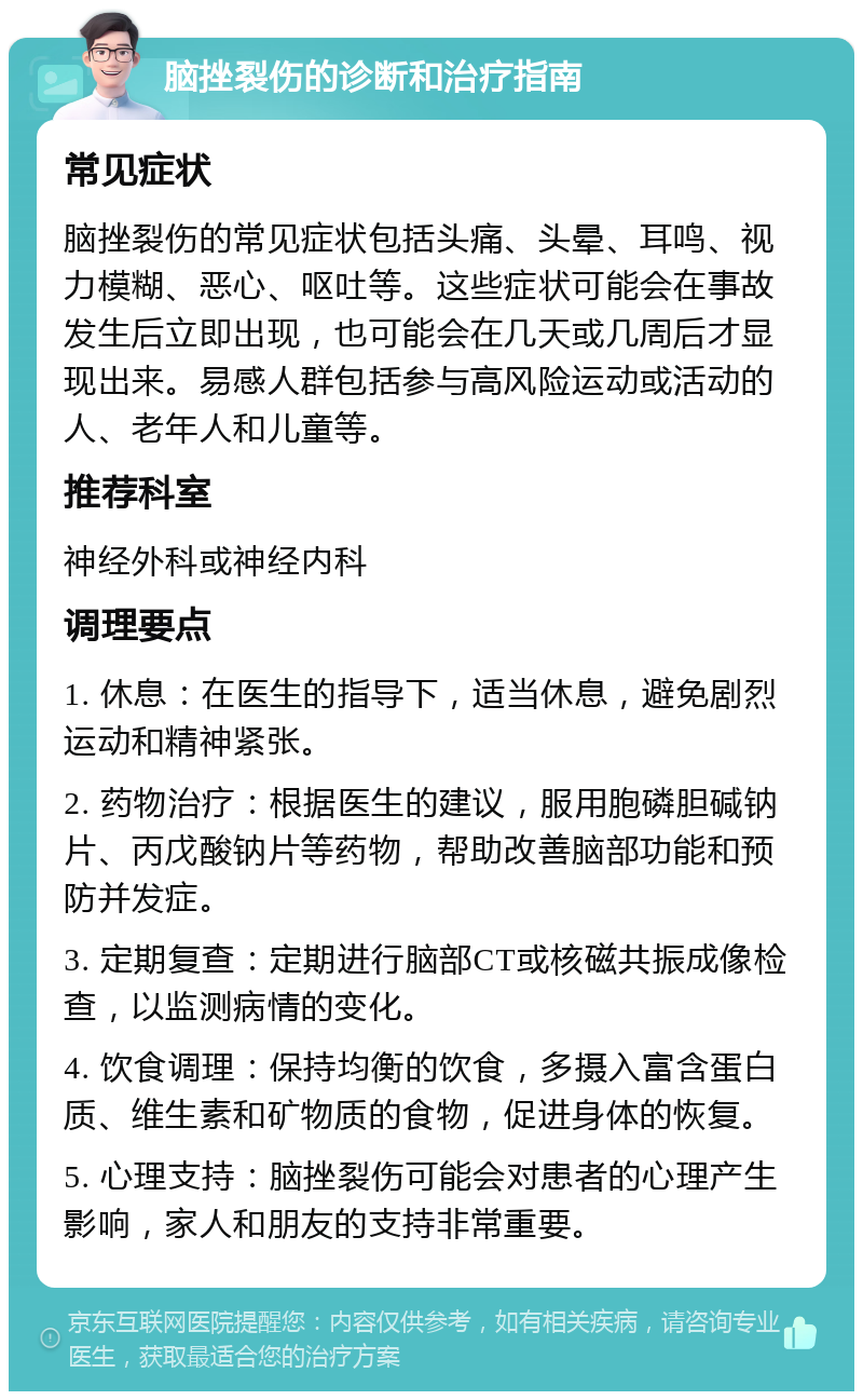 脑挫裂伤的诊断和治疗指南 常见症状 脑挫裂伤的常见症状包括头痛、头晕、耳鸣、视力模糊、恶心、呕吐等。这些症状可能会在事故发生后立即出现，也可能会在几天或几周后才显现出来。易感人群包括参与高风险运动或活动的人、老年人和儿童等。 推荐科室 神经外科或神经内科 调理要点 1. 休息：在医生的指导下，适当休息，避免剧烈运动和精神紧张。 2. 药物治疗：根据医生的建议，服用胞磷胆碱钠片、丙戊酸钠片等药物，帮助改善脑部功能和预防并发症。 3. 定期复查：定期进行脑部CT或核磁共振成像检查，以监测病情的变化。 4. 饮食调理：保持均衡的饮食，多摄入富含蛋白质、维生素和矿物质的食物，促进身体的恢复。 5. 心理支持：脑挫裂伤可能会对患者的心理产生影响，家人和朋友的支持非常重要。