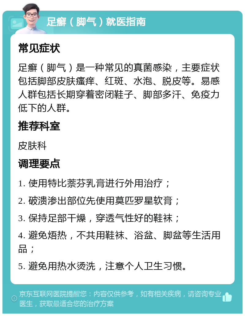 足癣（脚气）就医指南 常见症状 足癣（脚气）是一种常见的真菌感染，主要症状包括脚部皮肤瘙痒、红斑、水泡、脱皮等。易感人群包括长期穿着密闭鞋子、脚部多汗、免疫力低下的人群。 推荐科室 皮肤科 调理要点 1. 使用特比萘芬乳膏进行外用治疗； 2. 破溃渗出部位先使用莫匹罗星软膏； 3. 保持足部干燥，穿透气性好的鞋袜； 4. 避免焐热，不共用鞋袜、浴盆、脚盆等生活用品； 5. 避免用热水烫洗，注意个人卫生习惯。