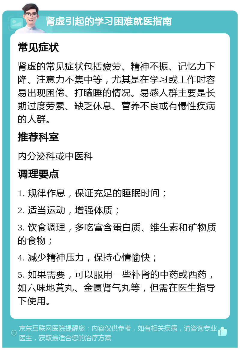 肾虚引起的学习困难就医指南 常见症状 肾虚的常见症状包括疲劳、精神不振、记忆力下降、注意力不集中等，尤其是在学习或工作时容易出现困倦、打瞌睡的情况。易感人群主要是长期过度劳累、缺乏休息、营养不良或有慢性疾病的人群。 推荐科室 内分泌科或中医科 调理要点 1. 规律作息，保证充足的睡眠时间； 2. 适当运动，增强体质； 3. 饮食调理，多吃富含蛋白质、维生素和矿物质的食物； 4. 减少精神压力，保持心情愉快； 5. 如果需要，可以服用一些补肾的中药或西药，如六味地黄丸、金匮肾气丸等，但需在医生指导下使用。