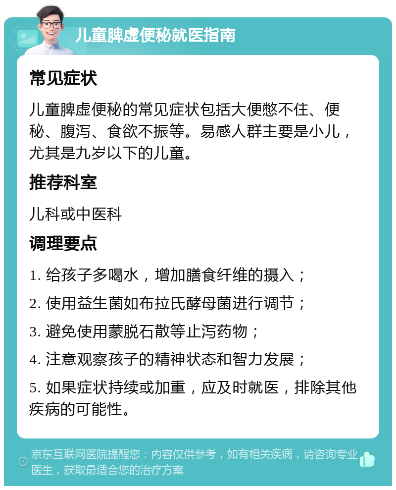 儿童脾虚便秘就医指南 常见症状 儿童脾虚便秘的常见症状包括大便憋不住、便秘、腹泻、食欲不振等。易感人群主要是小儿，尤其是九岁以下的儿童。 推荐科室 儿科或中医科 调理要点 1. 给孩子多喝水，增加膳食纤维的摄入； 2. 使用益生菌如布拉氏酵母菌进行调节； 3. 避免使用蒙脱石散等止泻药物； 4. 注意观察孩子的精神状态和智力发展； 5. 如果症状持续或加重，应及时就医，排除其他疾病的可能性。