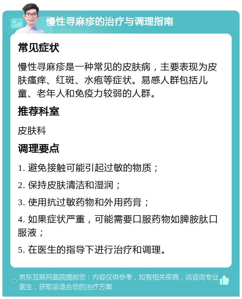 慢性寻麻疹的治疗与调理指南 常见症状 慢性寻麻疹是一种常见的皮肤病，主要表现为皮肤瘙痒、红斑、水疱等症状。易感人群包括儿童、老年人和免疫力较弱的人群。 推荐科室 皮肤科 调理要点 1. 避免接触可能引起过敏的物质； 2. 保持皮肤清洁和湿润； 3. 使用抗过敏药物和外用药膏； 4. 如果症状严重，可能需要口服药物如脾胺肽口服液； 5. 在医生的指导下进行治疗和调理。