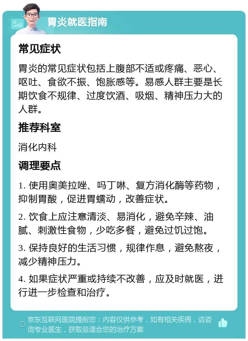 胃炎就医指南 常见症状 胃炎的常见症状包括上腹部不适或疼痛、恶心、呕吐、食欲不振、饱胀感等。易感人群主要是长期饮食不规律、过度饮酒、吸烟、精神压力大的人群。 推荐科室 消化内科 调理要点 1. 使用奥美拉唑、吗丁啉、复方消化酶等药物，抑制胃酸，促进胃蠕动，改善症状。 2. 饮食上应注意清淡、易消化，避免辛辣、油腻、刺激性食物，少吃多餐，避免过饥过饱。 3. 保持良好的生活习惯，规律作息，避免熬夜，减少精神压力。 4. 如果症状严重或持续不改善，应及时就医，进行进一步检查和治疗。