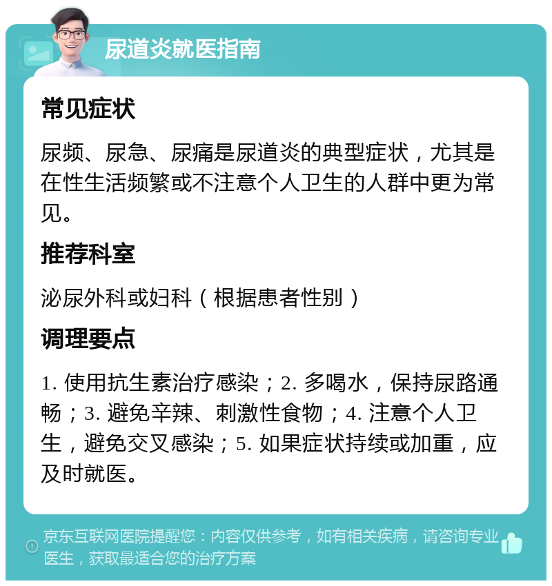 尿道炎就医指南 常见症状 尿频、尿急、尿痛是尿道炎的典型症状，尤其是在性生活频繁或不注意个人卫生的人群中更为常见。 推荐科室 泌尿外科或妇科（根据患者性别） 调理要点 1. 使用抗生素治疗感染；2. 多喝水，保持尿路通畅；3. 避免辛辣、刺激性食物；4. 注意个人卫生，避免交叉感染；5. 如果症状持续或加重，应及时就医。