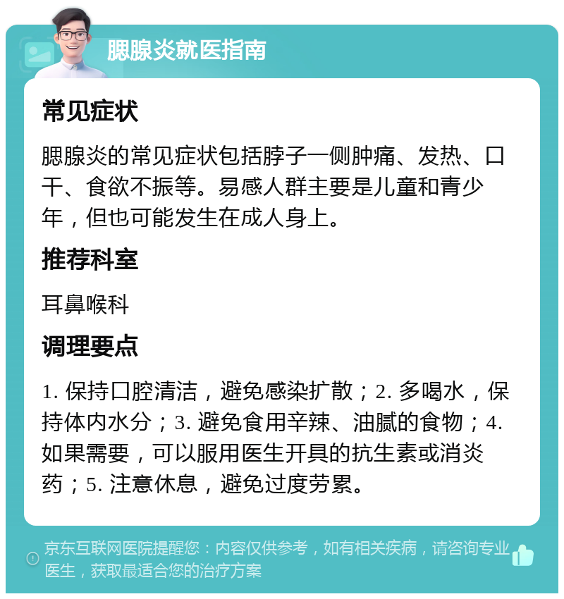 腮腺炎就医指南 常见症状 腮腺炎的常见症状包括脖子一侧肿痛、发热、口干、食欲不振等。易感人群主要是儿童和青少年，但也可能发生在成人身上。 推荐科室 耳鼻喉科 调理要点 1. 保持口腔清洁，避免感染扩散；2. 多喝水，保持体内水分；3. 避免食用辛辣、油腻的食物；4. 如果需要，可以服用医生开具的抗生素或消炎药；5. 注意休息，避免过度劳累。